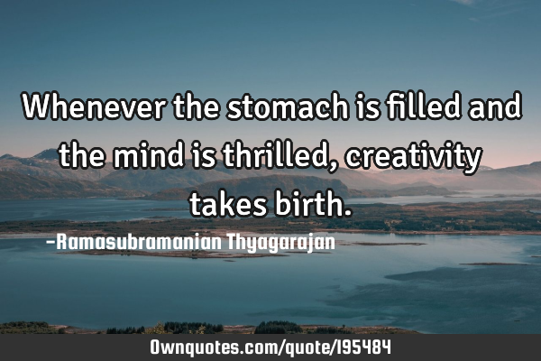 Whenever the stomach is filled and the mind is thrilled, creativity takes