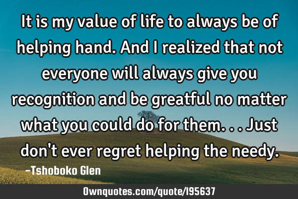 It is my value of life to always be of helping hand. And I realized that not everyone will always