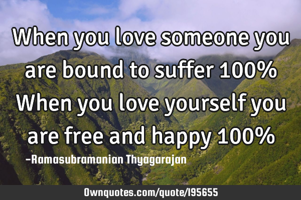 When you love someone you are bound to suffer 100%
When you love yourself you are free and happy 10