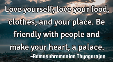 Love yourself, love your food, clothes, and your place.
Be friendly with people and make your