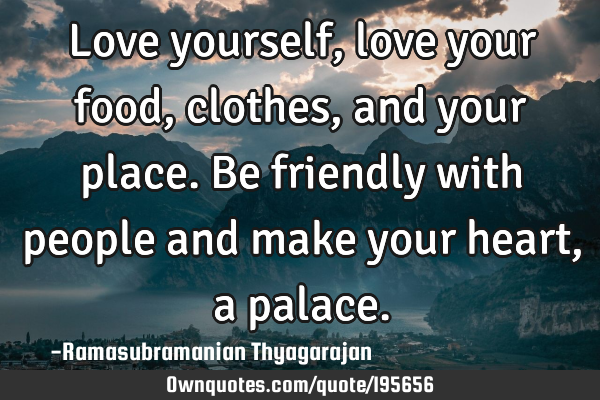 Love yourself, love your food, clothes, and your place.
Be friendly with people and make your