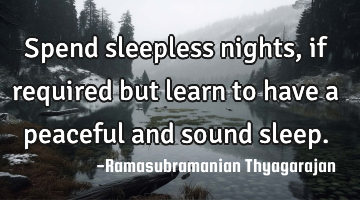 Spend sleepless nights, if required but learn to have a peaceful and sound sleep.