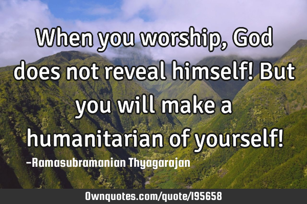 When you worship, God does not reveal himself!
But you will make a humanitarian of yourself!