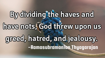 By dividing the haves and have nots, God threw upon us greed, hatred, and jealousy.