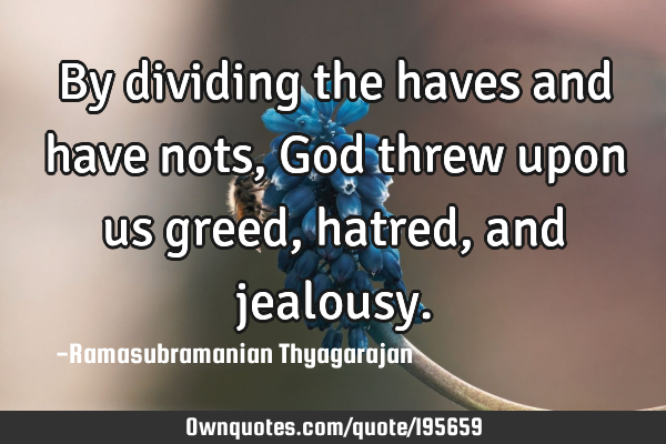 By dividing the haves and have nots, God threw upon us greed, hatred, and