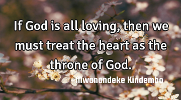 If God is all loving, then we must treat the heart as the throne of God.