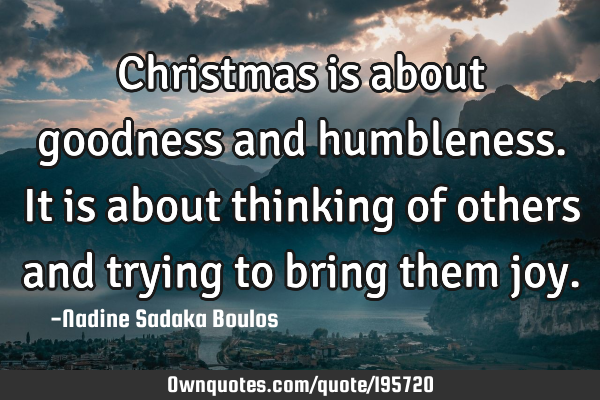 Christmas is about goodness and humbleness. It is about thinking of others and trying to bring them