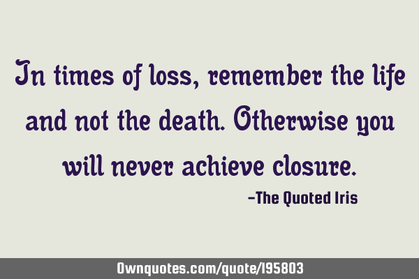 In times of loss, remember the life and not the death. Otherwise you will never achieve