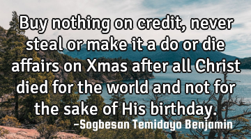 Buy nothing on credit, never steal or make it a do or die affairs on Xmas after all Christ died for