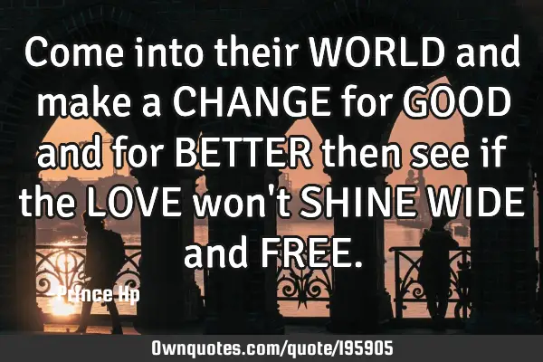 Come into their WORLD and make a CHANGE for GOOD and for BETTER then see if the LOVE won
