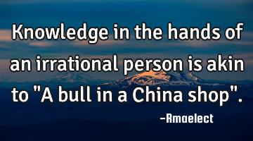Knowledge in the hands of an irrational person is akin to "A bull in a China shop".