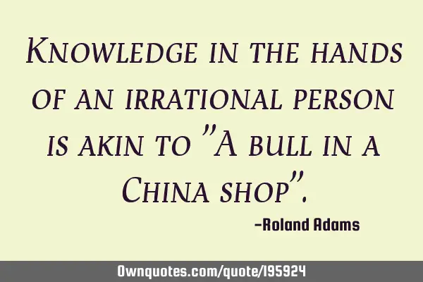 Knowledge in the hands of an irrational person is akin to "A bull in a China shop"