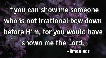 If you can show me someone who is not irrational bow down before Him, for you would have shown me