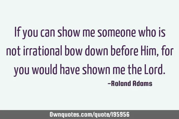 If you can show me someone who is not irrational bow down before Him, for you would have shown me