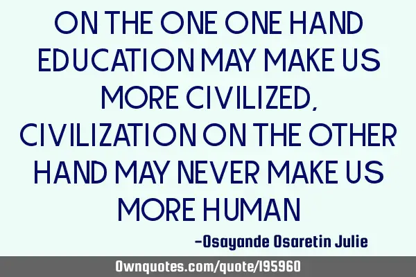 ON THE ONE ONE HAND EDUCATION MAY MAKE US MORE CIVILIZED, CIVILIZATION ON THE OTHER HAND MAY NEVER M