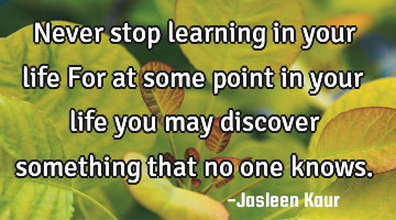 Never stop learning in your life
For at some point in your life you may discover something that no