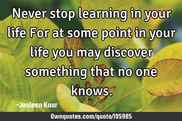 Never stop learning in your life
For at some point in your life you may discover something that no