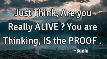 Just Think ,Are you Really ALIVE ? You are Thinking , IS the PROOF .
