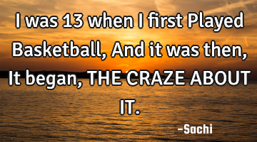 I was 13 when I first Played Basketball, And it was then, It began,THE CRAZE ABOUT IT.