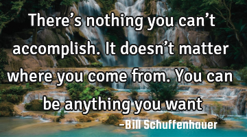 There’s nothing you can’t accomplish. It doesn’t matter where you come from. You can be