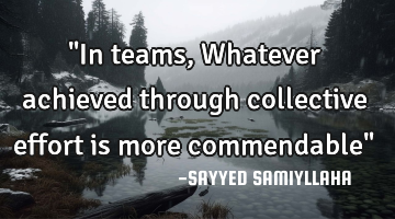 "In teams,  Whatever achieved through collective effort is more commendable"