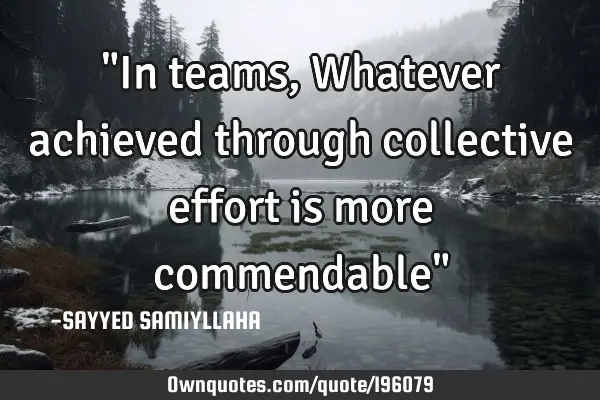"In teams,  Whatever achieved through collective effort is more commendable"