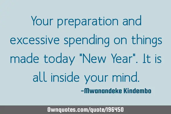 Your preparation and excessive spending on things made today "New Year". It is all inside your