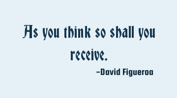 As you think so shall you receive.