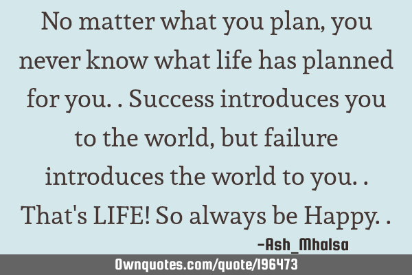 No matter what you plan, you never know what life has planned for you..
Success introduces you to
