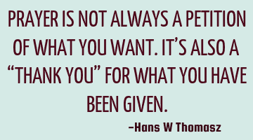 PRAYER IS NOT ALWAYS A  PETITION OF WHAT YOU WANT. 
IT’S ALSO A “THANK YOU” FOR WHAT YOU HAVE