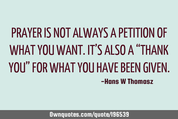 PRAYER IS NOT ALWAYS A  PETITION OF WHAT YOU WANT. 
IT’S ALSO A “THANK YOU” FOR WHAT YOU HAVE