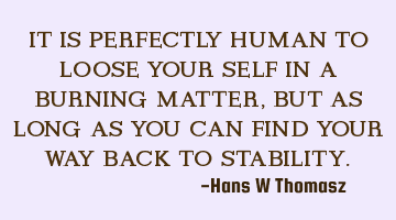 IT IS PERFECTLY HUMAN TO LOOSE YOUR SELF IN A BURNING MATTER, BUT AS LONG AS YOU CAN FIND YOUR WAY B