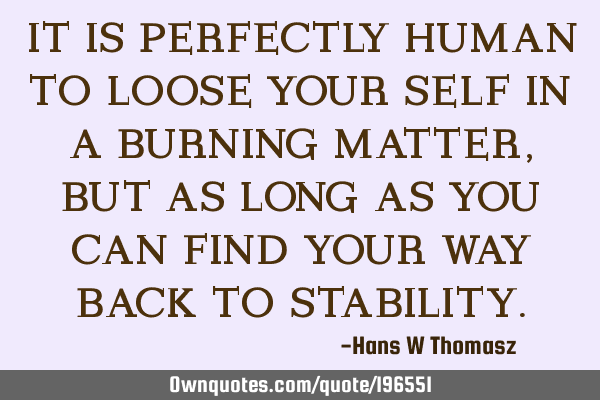 IT IS PERFECTLY HUMAN TO LOOSE YOUR SELF IN A BURNING MATTER, BUT AS LONG AS YOU CAN FIND YOUR WAY B
