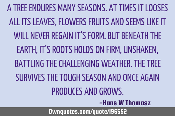 A TREE ENDURES MANY SEASONS. AT TIMES IT LOOSES ALL ITS LEAVES, FLOWERS FRUITS AND SEEMS LIKE IT WIL