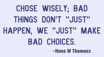 CHOSE WISELY; BAD THINGS DON’T  "JUST" HAPPEN, WE "JUST" MAKE BAD CHOICES.