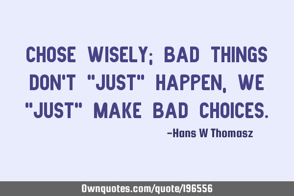 CHOSE WISELY; BAD THINGS DON’T  "JUST" HAPPEN, WE "JUST" MAKE BAD CHOICES