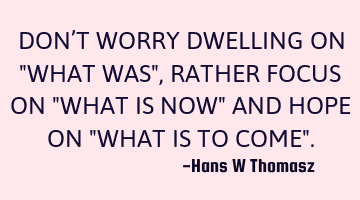 DON’T WORRY DWELLING ON  "WHAT WAS", RATHER FOCUS ON "WHAT IS NOW" AND HOPE ON "WHAT IS TO COME".