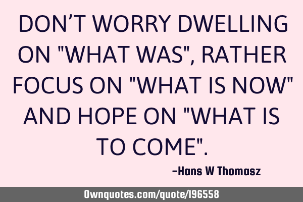 DON’T WORRY DWELLING ON  "WHAT WAS", RATHER FOCUS ON "WHAT IS NOW" AND HOPE ON "WHAT IS TO COME"