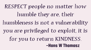 RESPECT people no matter how humble they are,  their humbleness is not a vulnerability you are