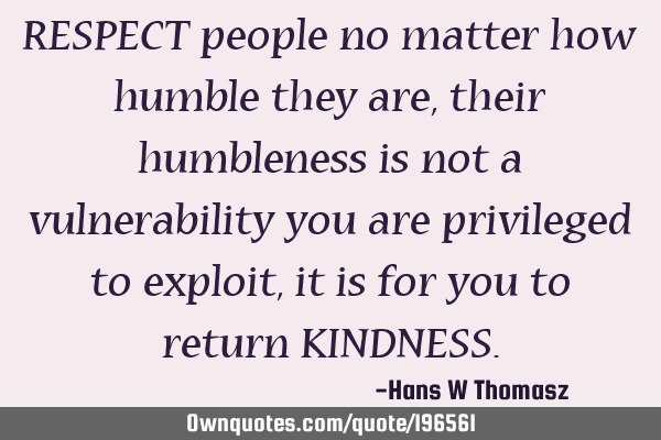 RESPECT people no matter how humble they are,  their humbleness is not a vulnerability you are