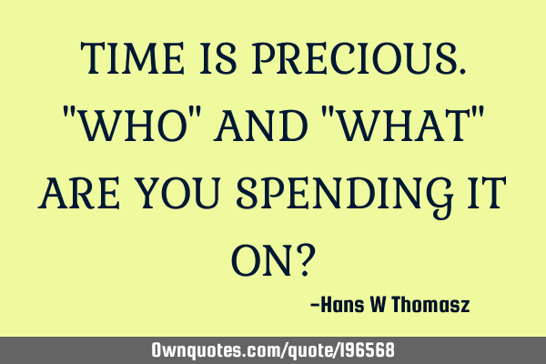 TIME IS PRECIOUS.
"WHO" AND "WHAT" ARE YOU SPENDING IT ON?