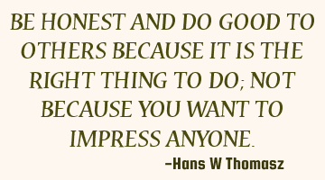 BE HONEST AND DO GOOD TO OTHERS BECAUSE IT IS THE RIGHT  THING TO DO; NOT BECAUSE YOU WANT TO IMPRES