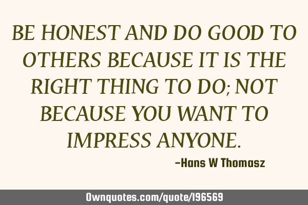BE HONEST AND DO GOOD TO OTHERS BECAUSE IT IS THE RIGHT  THING TO DO; NOT BECAUSE YOU WANT TO IMPRES