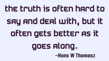 The TRUTH is often hard to say and deal with, but it often gets better as it goes along.