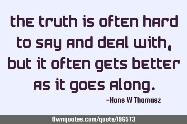 The TRUTH is often hard to say and deal with, but it often gets better as it goes
