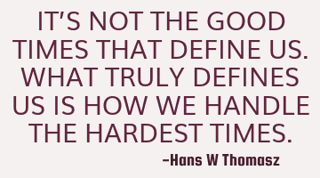 IT’S NOT THE GOOD TIMES THAT DEFINE US. WHAT TRULY DEFINES US IS HOW WE HANDLE THE HARDEST TIMES.