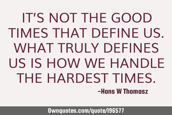 IT’S NOT THE GOOD TIMES THAT DEFINE US. WHAT TRULY DEFINES US IS HOW WE HANDLE THE HARDEST TIMES