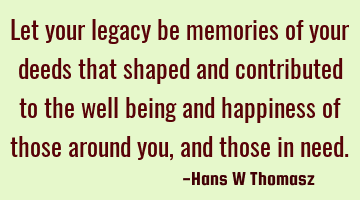 Let your legacy be memories of your deeds that shaped and contributed to the well being and