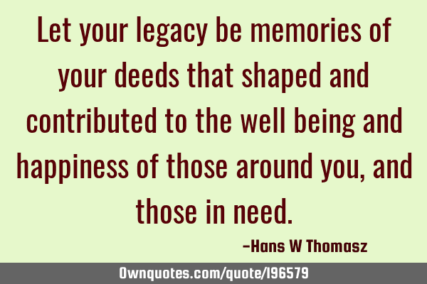 Let your legacy be memories of your deeds that shaped and contributed to the well being and