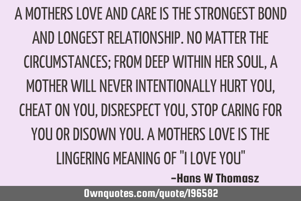 A MOTHERS LOVE AND CARE IS THE STRONGEST BOND AND LONGEST RELATIONSHIP. NO MATTER THE CIRCUMSTANCES;